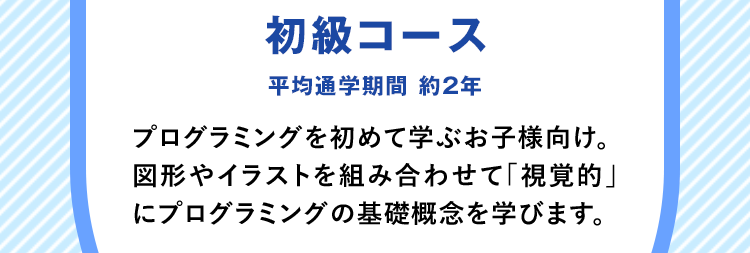 「初級コース」平均通学期間 約2年 プログラミングを初めて学ぶお子様向け。図形やイラストを組み合わせて「視覚的」にプログラミングの基礎概念を学びます。