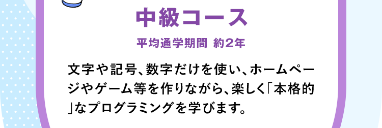 「中級コース」平均通学期間 約2年 文字や記号、数字だけを使い、ホームページやゲーム等を作りながら、楽しく「本格的」なプログラミングを学びます。
