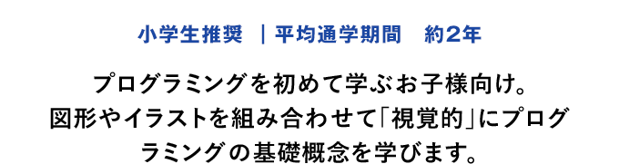 「小学生推奨 ｜平均通学期間　約2年」プログラミングを初めて学ぶお子様向け。図形やイラストを組み合わせて「視覚的」にプログラミングの基礎概念を学びます。