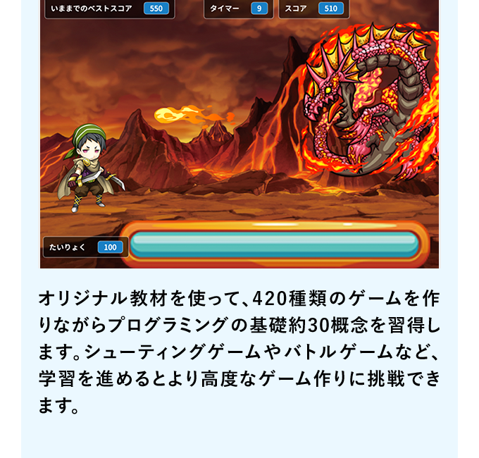 オリジナル教材を使って、420種類のゲームを作りながらプログラミングの基礎約30概念を習得します。シューティングゲームやバトルゲームなど、学習を進めるとより高度なゲーム作りに挑戦できます。