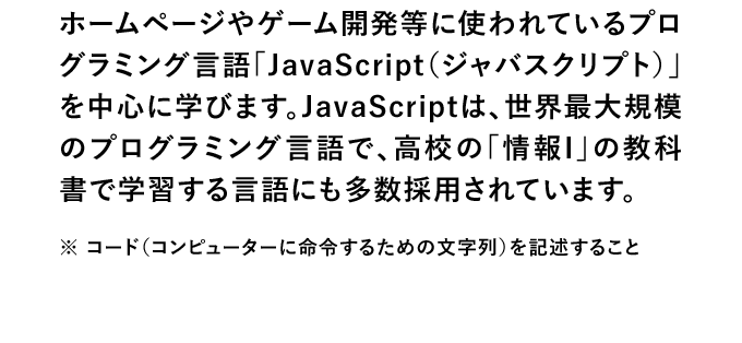 ホームページやゲーム開発等に使われているプログラミング言語「JavaScript（ジャバスクリプト）」を中心に学びます。JavaScriptは、世界最大規模のプログラミング言語で、高校の「情報I」の教科書で学習する言語にも多数採用されています。※ コード（コンピューターに命令するための文字列）を記述すること