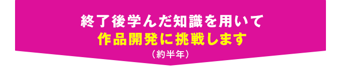 終了後学んだ知識を用いて作品開発に挑戦します（約半年）