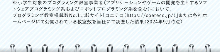 ※小学生対象のプログラミング教室事業者（アプリケーションやゲームの開発を主とするソフトウェアプログラミング系およびロボットプログラミング系を含む）において、プログラミング教室掲載数No.1比較サイト「コエテコ（https://coeteco.jp/）」または各社ホームページにて公開されている教室数を当社にて調査した結果（2024年9月時点）