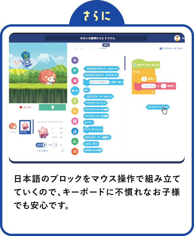 さらに日本語のブロックをマウス操作で組み立てていくので、キーボードに不慣れなお子様でも安心です。