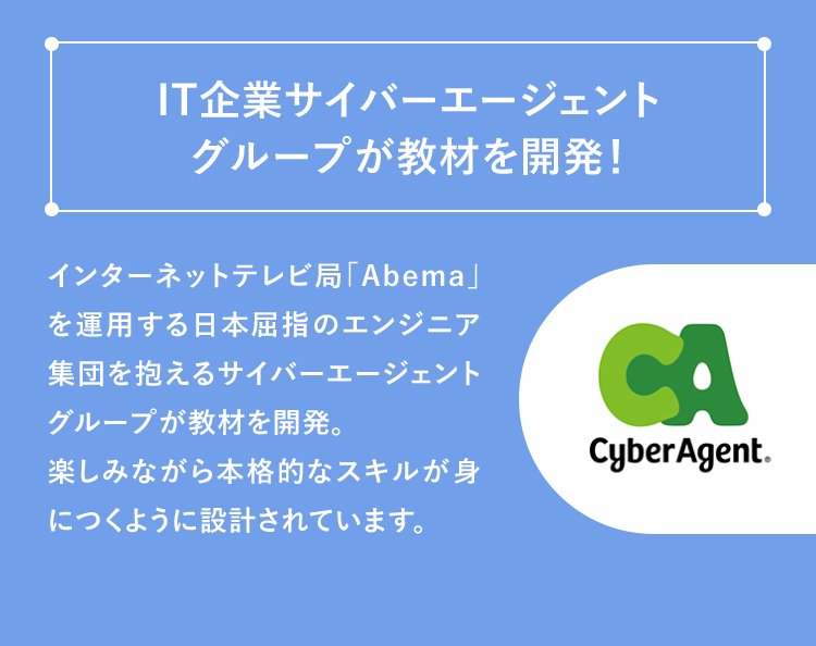 「IT企業サイバーエージェントグループが教材を開発！」インターネットテレビ局「Abema」を運用する日本屈指のエンジニア集団を抱えるサイバーエージェントグループが教材を開発。楽しみながら本格的なスキルが身につくように設計されています。