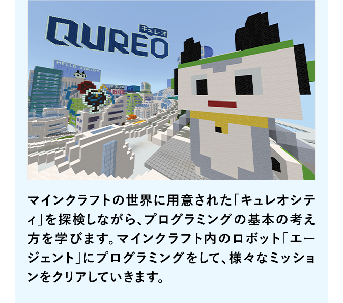 マインクラフトの世界に用意された「キュレオシティ」を探検しながら、プログラミングの基本の考え方を学びます。マインクラフト内のロボット「エージェント」にプログラミングをして、様々なミッションをクリアしていきます。