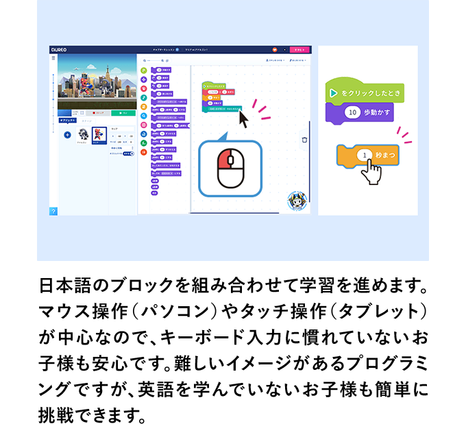 日本語のブロックを組み合わせて学習を進めます。マウス操作（パソコン）やタッチ操作（タブレット）が中心なので、キーボード入力に慣れていないお子様も安心です。難しいイメージがあるプログラミングですが、英語を学んでいないお子様も簡単に挑戦できます。
