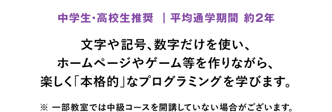 「中学生・高校生推奨 ｜平均通学期間 約2年」文字や記号、数字だけを使い、ホームページやゲーム等を作りながら、楽しく「本格的」なプログラミングを学びます。※ 一部教室では中級コースを開講していない場合がございます。