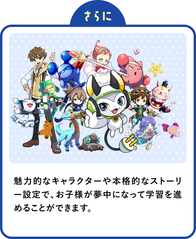さらに魅力的なキャラクターや本格的なストーリー設定で、お子様が夢中になって学習を進めることができます。
