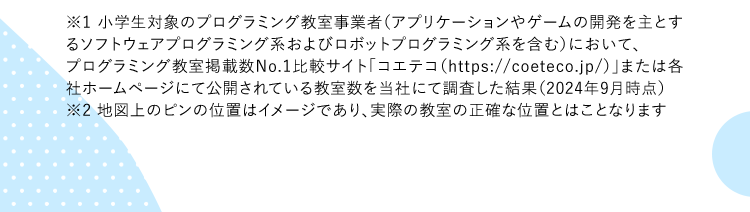 ※1 小学生対象のプログラミング教室事業者（アプリケーションやゲームの開発を主とするソフトウェアプログラミング系およびロボットプログラミング系を含む）において、プログラミング教室掲載数No.1比較サイト「コエテコ（https://coeteco.jp/）」または各社ホームページにて公開されている教室数を当社にて調査した結果（2024年9月時点）※2 地図上のピンの位置はイメージであり、実際の教室の正確な位置とはことなります