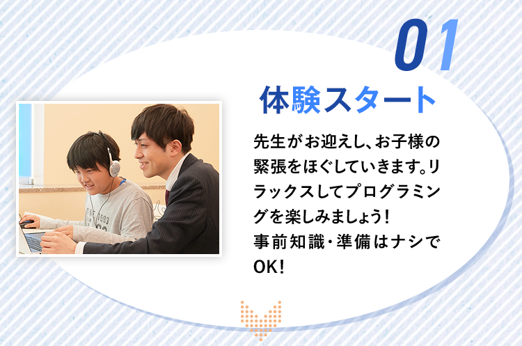01.「体験スタート」先生がお迎えし、お子様の緊張をほぐしていきます。リラックスしてプログラミングを楽しみましょう！事前知識・準備はナシでOK！