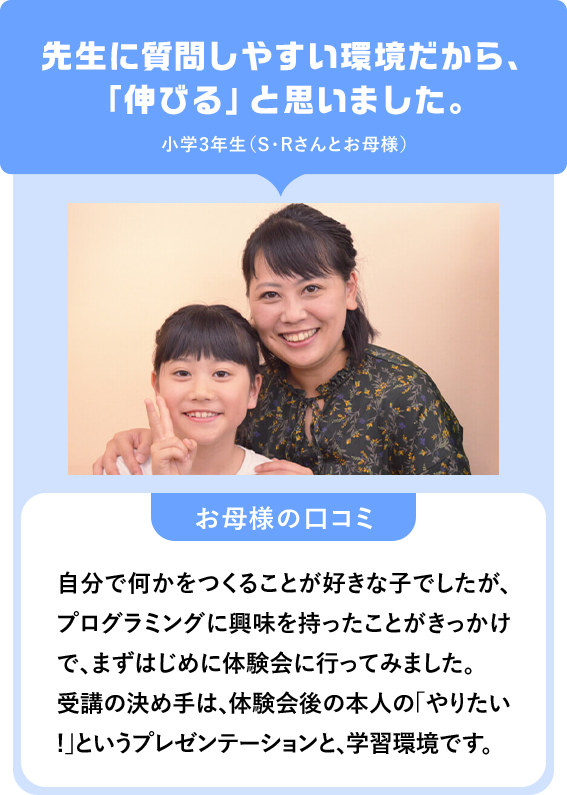 先生に質問しやすい環境だから、「伸びる」と思いました。小学3年生（S・Rさんとお母様）「お母様の口コミ」自分で何かをつくることが好きな子でしたが、プログラミングに興味を持ったことがきっかけで、まずはじめに体験会に行ってみました。受講の決め手は、体験会後の本人の「やりたい!」というプレゼンテーションと、学習環境です。