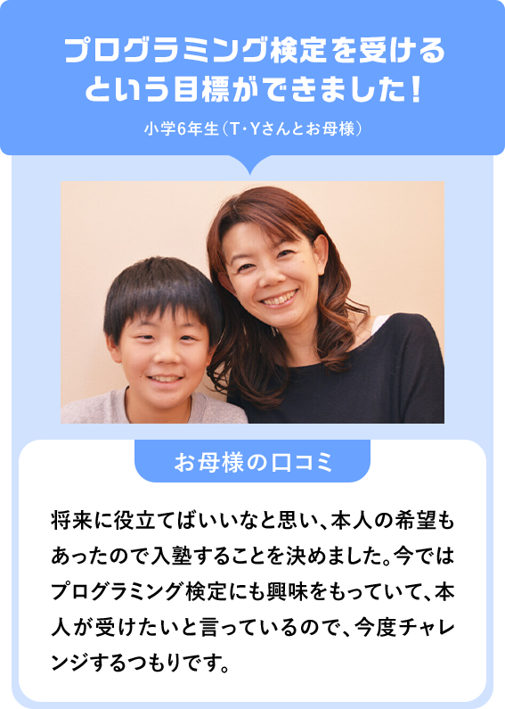 プログラミング検定を受けるという目標ができました！小学6年生（T・Yさんとお母様）「お母様の口コミ」将来に役立てばいいなと思い、本人の希望もあったので入塾することを決めました。今ではプログラミング検定にも興味をもっていて、本人が受けたいと言っているので、今度チャレンジするつもりです。