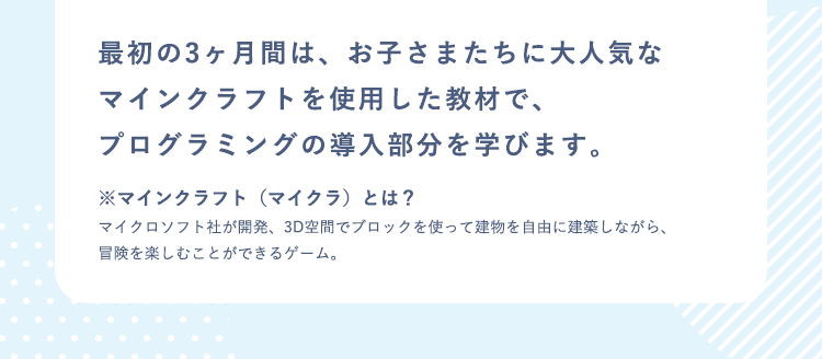 最初の3ヶ月間は、お子さまたちに大人気なマインクラフトを使用した教材で、プログラミングの導入部分を学びます。※マインクラフト（マイクラ）とは？ マイクロソフト社が開発、3D空間でブロックを使って建物を自由に建築しながら、冒険を楽しむことができるゲーム。