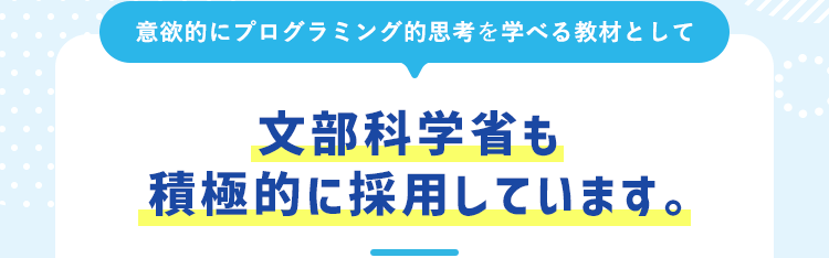  意欲的にプログラミング的思考を学べる教材として文部科学省も積極的に採用しています。 
