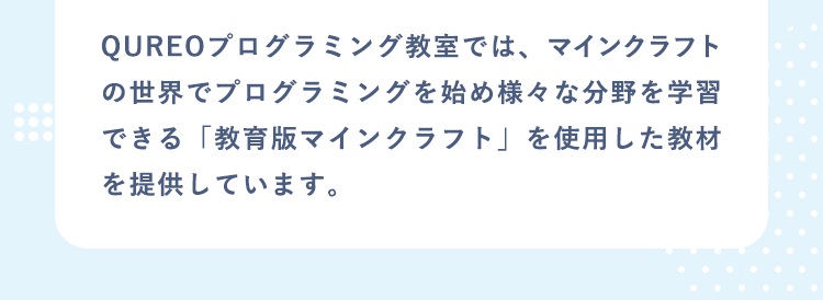 QUREOプログラミング教室では、マインクラフトの世界でプログラミングを始め様々な分野を学習できる「教育版マインクラフト」を使用した教材を提供しています。