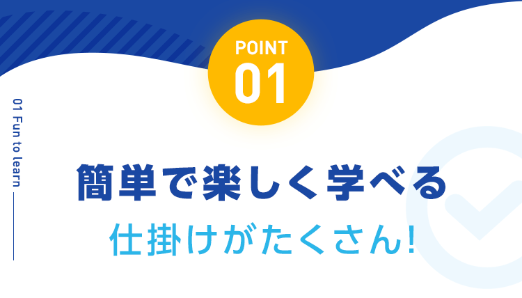 【POINT01：簡単で楽しく学べる仕掛けがたくさん!】