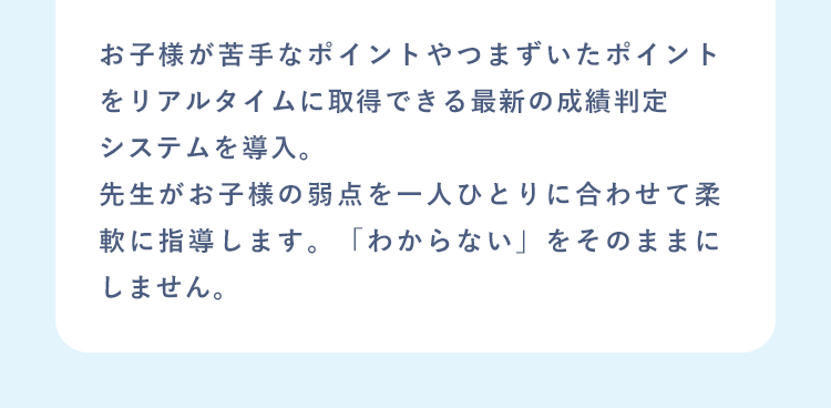 お子様が苦手なポイントやつまずいたポイントをリアルタイムに取得できる最新の成績判定システムを導入。先生がお子様の弱点を一人ひとりに合わせて柔軟に指導します。「わからない」をそのままにしません。