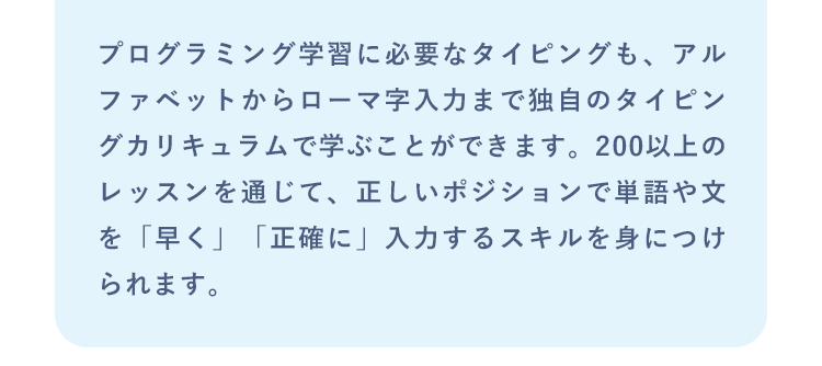 プログラミング学習に必要なタイピングも、アルファベットからローマ字入力まで独自のタイピングカリキュラムで学ぶことができます。200以上のレッスンを通じて、正しいポジションで単語や文を「早く」「正確に」入力するスキルを身につけられます。