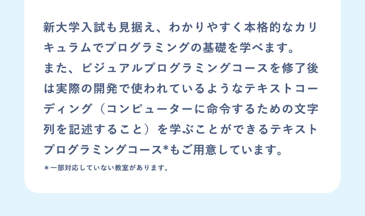 新大学入試も見据え、わかりやすく本格的なカリキュラムでプログラミングの基礎を学べます。また、ビジュアルプログラミングコースを修了後は実際の開発で使われているようなテキストコーディング（コンピューターに命令するための文字列を記述すること）を学ぶことができるテキストプログラミングコース*もご用意しています。＊一部対応していない教室があります。