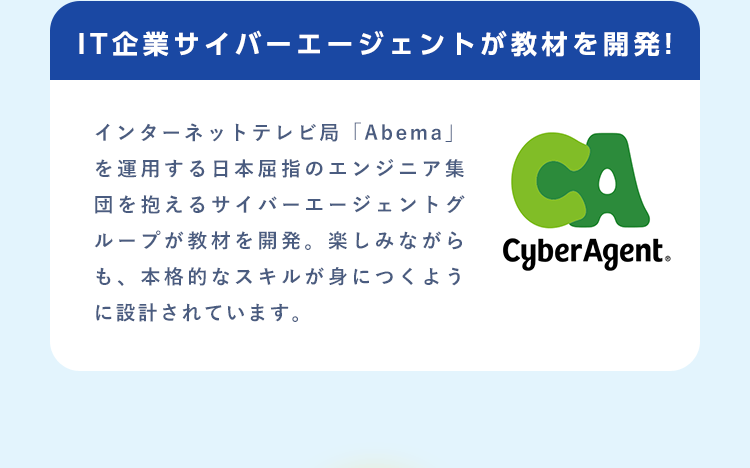 【IT企業サイバーエージェントが教材を開発!】インターネットテレビ局「Abema」を運用する日本屈指のエンジニア集団を抱えるサイバーエージェントグループが教材を開発。楽しみながらも、本格的なスキルが身につくように設計されています。