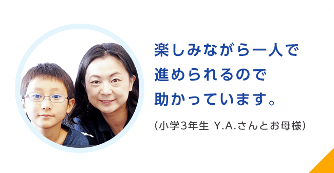 楽しみながら一人で進められるので助かっています。（小学3年生 Y.A.さんとお母様）