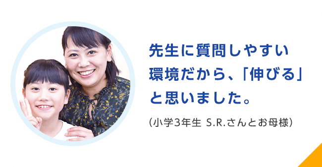 先生に質問しやすい環境だから、「伸びる」と思いました。（小学3年生 S.R.さんとお母様）