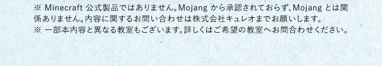 ※ Minecraft 公式製品ではありません。Mojang から承認されておらず、Mojang とは関係ありません。内容に関するお問い合わせは株式会社キュレオまでお願いします。※ 一部本内容と異なる教室もございます。詳しくはご希望の教室へお問合わせください。