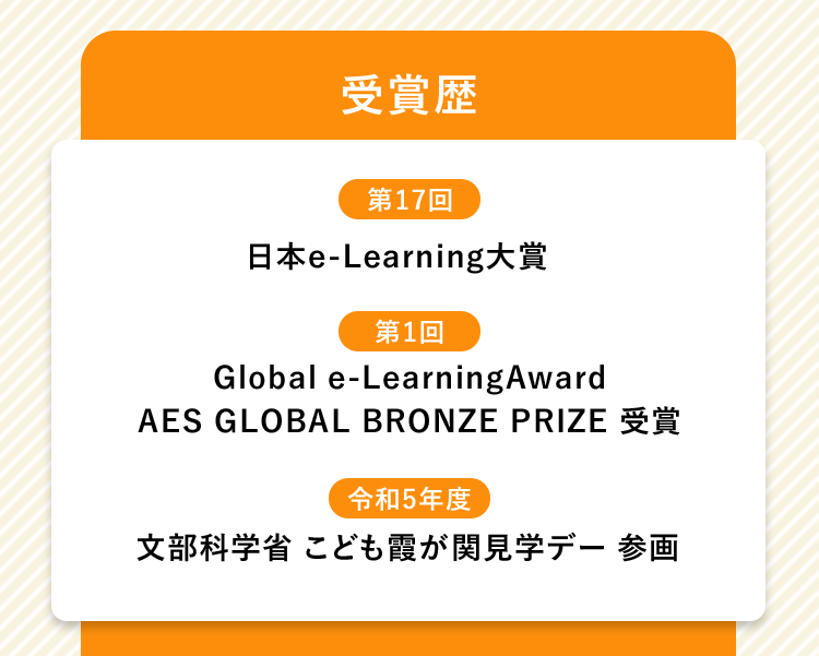 「受賞歴」【第17回】日本e-Learning大賞【第1回】Global e-LearningAwardAES GLOBAL BRONZE PRIZE 受賞【令和5年度】  文部科学省 こども霞が関見学デー 参画