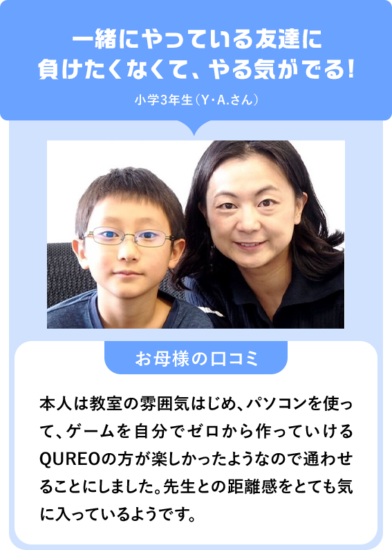 一緒にやっている友達に負けたくなくて、やる気がでる！小学3年生（Y・A.さん）「お母様の口コミ」本人は教室の雰囲気はじめ、パソコンを使って、ゲームを自分でゼロから作っていけるQUREOの方が楽しかったようなので通わせることにしました。先生との距離感をとても気に入っているようです。