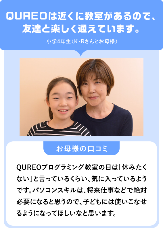 QUREOは近くに教室があるので、友達と楽しく通えています。小学4年生（K・Rさんとお母様）「お母様の口コミ」QUREOプログラミング教室の日は「休みたくない」と言っているくらい、気に入っているようです。パソコンスキルは、将来仕事などで絶対必要になると思うので、子どもには使いこなせるようになってほしいなと思います。