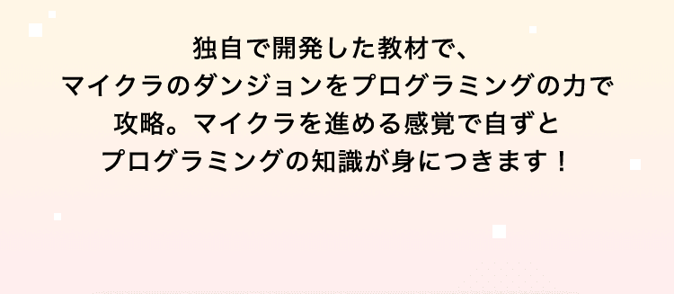 独自で開発した教材で、マイクラのダンジョンをプログラミングの力で攻略。マイクラを進める感覚で自ずとプログラミングの知識が身につきます！
