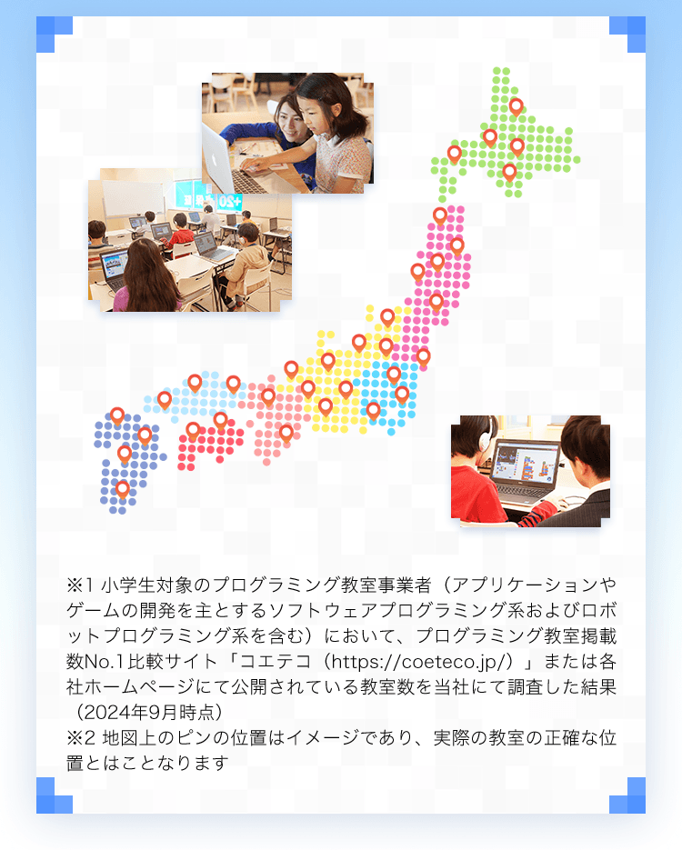 ※1小学生対象のプログラミング教室事業者（アプリケーションやゲームの開発を主とするソフトウェアプログラミング系およびロボットプログラミング系を含む）において、プログラミング教室掲載数No.1比較サイト「コエテコ（https://coeteco.jp/）」または各社ホームページにて公開されている教室数を当社にて調査した結果（2024年9月時点）※2地図上のピンの位置はイメージであり、実際の教室の正確な位置とはことなります