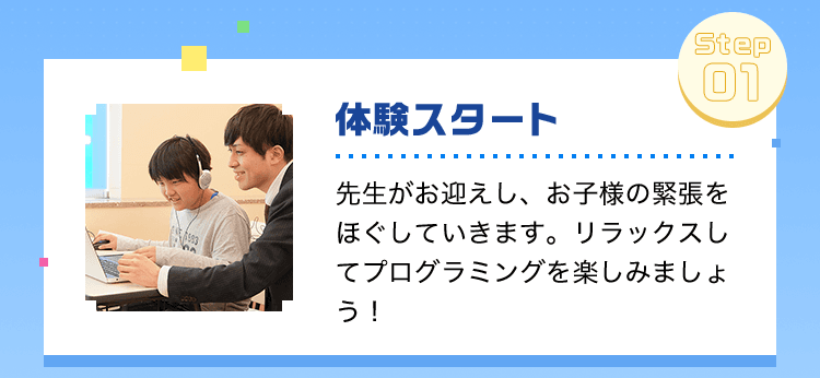 体験スタート先生がお迎えし、お子様の緊張をほぐしていきます。リラックスしてプログラミングを楽しみましょう！事前知識・準備はナシでOK！
