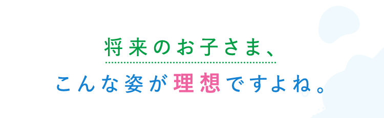 将来のお子さま こんな姿が理想ですよね。