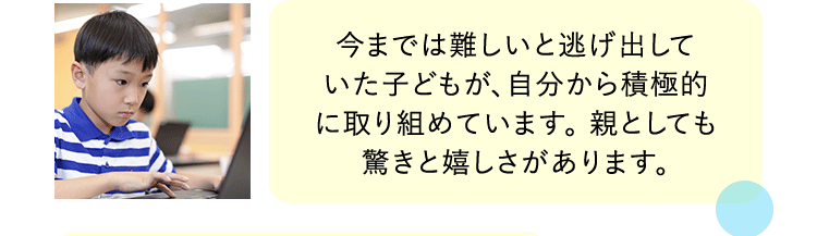 今までは難しいと逃げ出していた子どもが、自分から積極的に取り組めています。親としても驚きと嬉しさがあります。
