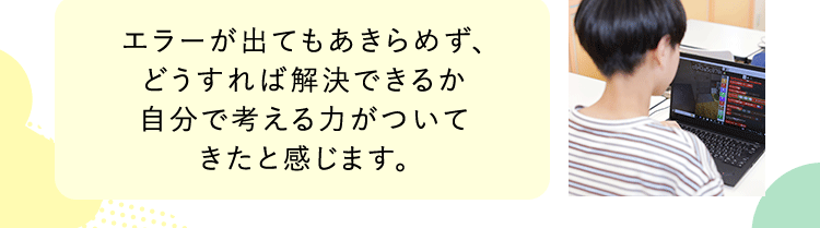 エラーが出てもあきらめず、どうすれば解決できるか自分で考える力がついてきたと感じます。