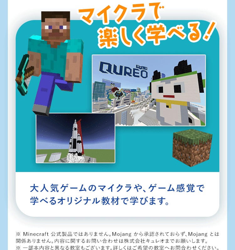 マイクラで楽しく学べる! QUREO大人気ゲームのマイクラや、ゲーム感覚で学べるオリジナル教材で学びます。※Minecraft公式製品ではありません。Mojangから承認されておらず、Mojangとは関係ありません。内容に関するお問い合わせは株式会社キュレオまでお願いします。※一部本内容と異なる教室もございます。詳しくはご希望の教室へお問合わせください。