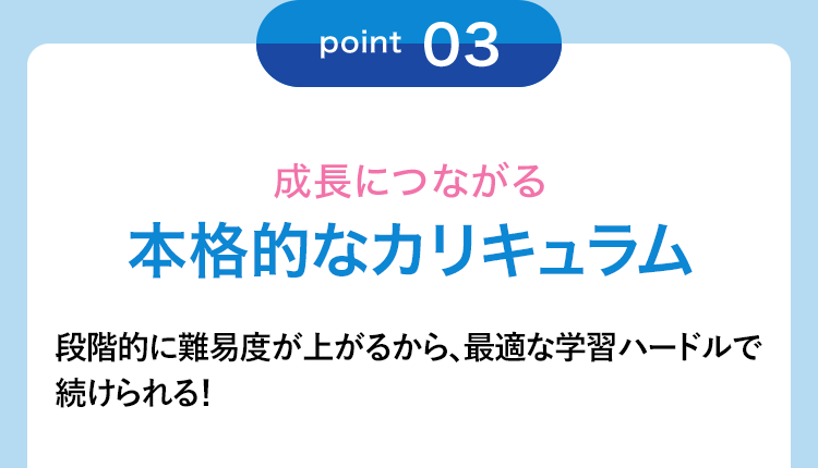 point03 成長につながる本格的なカリキュラム 段階的に難易度が上がるから、最適な学習ハードルで続けられる!