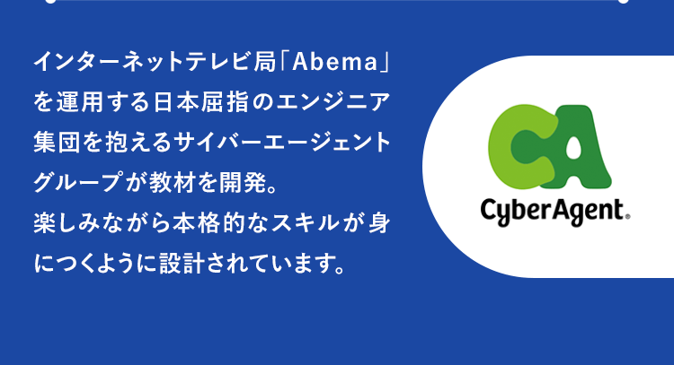 インターネットテレビ局「Abema」を運用する日本屈指のエンジニア集団を抱えるサイバーエージェントグループが教材を開発。楽しみながら本格的なスキルが身につくように設計されています。