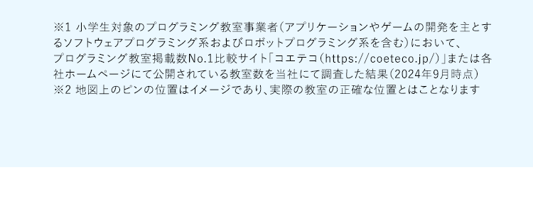 ※1 小学生対象のプログラミング教室事業者(アプリケーションやゲームの開発を主とするソフトウェアプログラミング系およびロボットプログラミング系を含む)において、プログラミング教室掲載数No.1比較サイト「コエテコ(https://coeteco.jp/)」または各社ホームページにて公開されている教室数を当社にて調査した結果(2024年9月時点) ※2地図上のピンの位置はイメージであり、実際の教室の正確な位置とはことなります