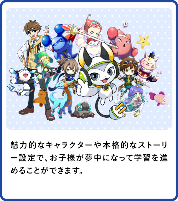魅力的なキャラクターや本格的なストーリー設定で、お子様が夢中になって学習を進めることができます。