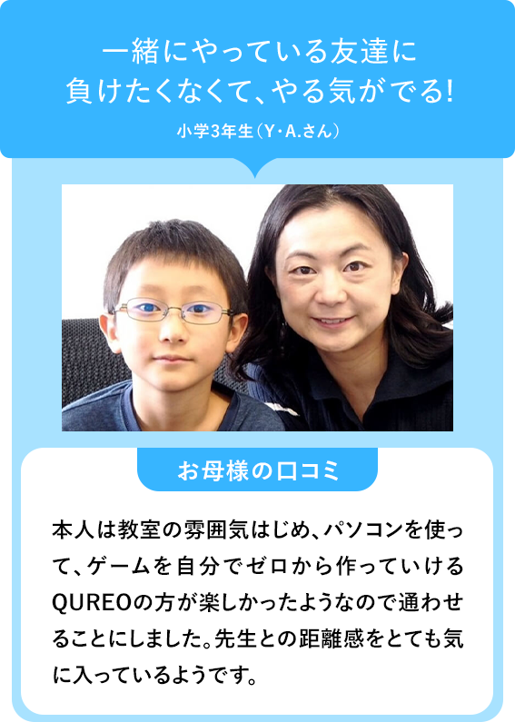 一緒にやっている友達に 負けたくなくて、やる気がでる! 小学3年生(Y.A.さん) お母様の口コミ 本人は教室の雰囲気はじめ、パソコンを使って、ゲームを自分でゼロから作っていけるQUREOの方が楽しかったようなので通わせることにしました。先生との距離感をとても気に入っているようです。