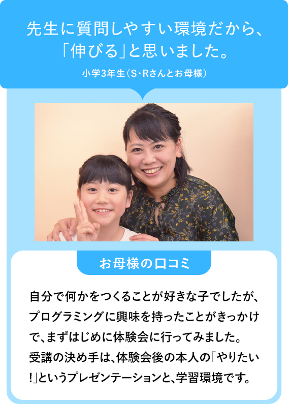 先生に質問しやすい環境だから、「伸びる」と思いました。小学3年生(S・Rさんとお母様)お母様の口コミ 自分で何かをつくることが好きな子でしたが、プログラミングに興味を持ったことがきっかけで、まずはじめに体験会に行ってみました。受講の決め手は、体験会後の本人の「やりたい !」というプレゼンテーションと、学習環境です。