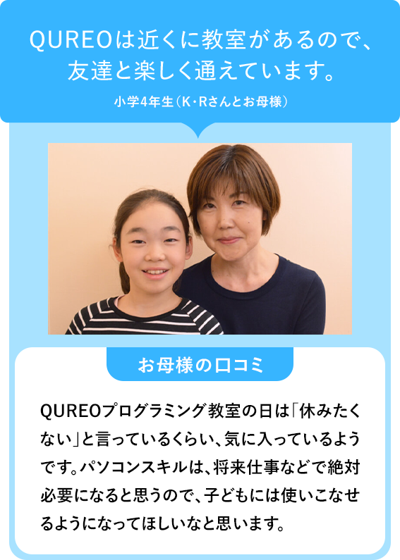 QUREOは近くに教室があるので、友達と楽しく通えています。小学4年生(K・Rさんとお母様)お母様の口コミ QUREOプログラミング教室の日は「休みたく「ない」と言っているくらい、気に入っているようです。パソコンスキルは、将来仕事などで絶対 必要になると思うので、子どもには使いこなせるようになってほしいなと思います。