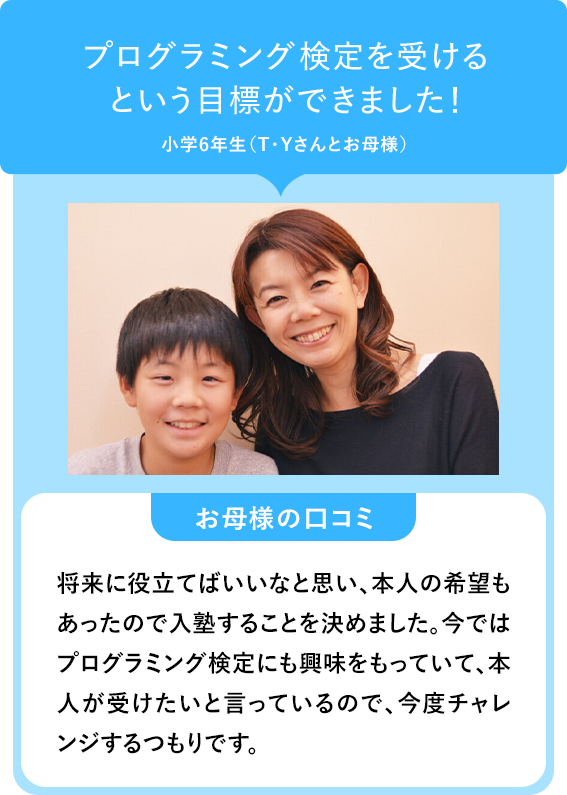 プログラミング検定を受けるという目標ができました!小学6年生(T・Yさんとお母様) お母様の口コミ 将来に役立てばいいなと思い、本人の希望もあったので入塾することを決めました。今ではプログラミング検定にも興味をもっていて、本人が受けたいと言っているので、今度チャレンジするつもりです。